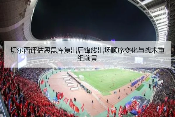 切尔西评估恩昆库复出后锋线出场顺序变化与战术重组前景