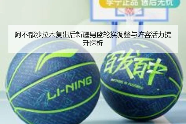 阿不都沙拉木复出后新疆男篮轮换调整与阵容活力提升探析 - 新闻资讯焦点报道封面图